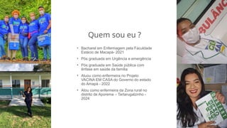 Quem sou eu ?
• Bacharel em Enfermagem pela Faculdade
Estácio de Macapá- 2021
• Pós graduada em Urgência e emergência
• Pós graduada em Saúde pública com
ênfase em saúde da família
• Atuou como enfermeira no Projeto
VACINA EM CASA do Governo do estado
do Amapá - 2022
• Atou como enfermeira da Zona rural no
distrito de Aporema – Tartarugalzinho -
2024
 