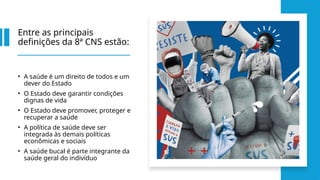 Entre as principais
definições da 8ª CNS estão:
• A saúde é um direito de todos e um
dever do Estado
• O Estado deve garantir condições
dignas de vida
• O Estado deve promover, proteger e
recuperar a saúde
• A política de saúde deve ser
integrada às demais políticas
econômicas e sociais
• A saúde bucal é parte integrante da
saúde geral do indivíduo
 
