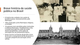 Breve história de saúde
pública no Brasil
• A história dos cuidados com saúde do
brasileiro passa, necessariamente, pela
filantropia.
• Mais ainda pelo cunho filantrópico religioso,
a caridade.
• As pessoas eram atendidas pelas instituições
e médicos filantropos. Paralelamente a isso,
o Estado fazia algumas ações de saúde
diante de epidemias, como ações de
vacinação e/ou de saneamento básico.
• Assim ocorreu no final do século XIX e início
do XX com o saneamento do Rio de Janeiro e
a grande campanha de vacinação contra
varíola.
 