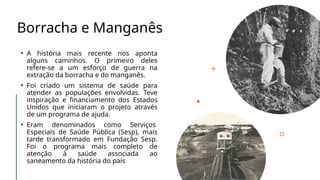 Borracha e Manganês
• A história mais recente nos aponta
alguns caminhos. O primeiro deles
refere-se a um esforço de guerra na
extração da borracha e do manganês.
• Foi criado um sistema de saúde para
atender as populações envolvidas. Teve
inspiração e financiamento dos Estados
Unidos que iniciaram o projeto através
de um programa de ajuda.
• Eram denominados como Serviços
Especiais de Saúde Pública (Sesp), mais
tarde transformado em Fundação Sesp.
Foi o programa mais completo de
atenção à saúde associada ao
saneamento da história do país
 