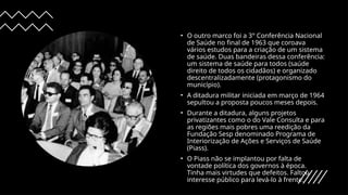 • O outro marco foi a 3° Conferência Nacional
de Saúde no final de 1963 que coroava
vários estudos para a criação de um sistema
de saúde. Duas bandeiras dessa conferência:
um sistema de saúde para todos (saúde
direito de todos os cidadãos) e organizado
descentralizadamente (protagonismo do
município).
• A ditadura militar iniciada em março de 1964
sepultou a proposta poucos meses depois.
• Durante a ditadura, alguns projetos
privatizantes como o do Vale Consulta e para
as regiões mais pobres uma reedição da
Fundação Sesp denominado Programa de
Interiorização de Ações e Serviços de Saúde
(Piass).
• O Piass não se implantou por falta de
vontade política dos governos à época.
Tinha mais virtudes que defeitos. Faltou
interesse público para levá-lo à frente.
 
