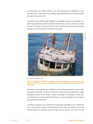 Segurança do Trabalho
e-Tec Brasil 14
se preocupar, por vários motivos: por uma questão de inteligência e por
perceber que o bem-estar do indivíduo depende diretamente do bem-estar
do meio em que ele vive.
Uma pessoa que pensa estar isolada na sociedade pode ser comparada a al-
guém que está posicionado no ponto mais alto de um navio. Ela tem a ilusão
de que um buraco no casco do navio não a colocará sob o mesmo risco que
aqueles que se encontram no ponto mais baixo.
Fonte:www.sxc.hu/photo/721900
Figura 1.4: Alguém isolado na sociedade comporta-se igualmente a uma pessoa que,
por estar no alto de um barco, acredita que não vai afundar se houver um buraco no
fundo dele.
Tomemos como exemplo de Cidadania como autopreservação o caso da pre-
servação do planeta. É comum ouvirmos o discurso de que devemos cuidar
do planeta como se ele fosse o maior ameaçado. Na verdade, somos nós,
juntamente com outras espécies de vida, os mais ameaçados com os danos
que causamos à natureza.
O planeta já passou por centenas de catástrofes geológicas em milhões de
anos, mas nenhum desses acontecimentos foi capaz de acabar com a vida.
Vamos pensar na espécie humana! Nós somos apenas uma das infinitas
Therese
Severson
 