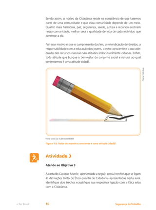 Segurança do Trabalho
e-Tec Brasil 16
Marja
Flick-Buijs
Sendo assim, o núcleo da Cidadania reside na consciência de que fazemos
parte de uma comunidade e que essa comunidade depende de um meio.
Quanto mais harmonia, paz, segurança, saúde, justiça e recursos existirem
nessa comunidade, melhor será a qualidade de vida de cada indivíduo que
pertence a ela.
Por esse motivo é que o cumprimento das leis, a reivindicação de direitos, a
responsabilidade com a educação dos jovens, o voto consciente e o uso ade-
quado dos recursos naturais são atitudes indiscutivelmente cidadãs. Enfim,
toda atitude que busque o bem-estar do conjunto social e natural ao qual
pertencemos é uma atitude cidadã.
Fonte: www.sxc.hu/photo/1133805
Figura 1.6: Votar de maneira consciente é uma atitude cidadã!
Atividade 3
Atende ao Objetivo 3
A carta do Cacique Seattle, apresentada a seguir, possui trechos que se ligam
às definições tanto de Ética quanto de Cidadania apresentadas nesta aula.
Identifique dois trechos e justifique sua respectiva ligação com a Ética e/ou
com a Cidadania.
 