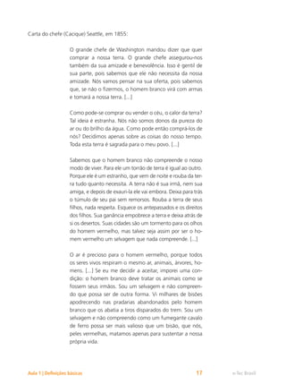 e-Tec Brasil
Aula 1 | Definições básicas 17
Carta do chefe (Cacique) Seattle, em 1855:
O grande chefe de Washington mandou dizer que quer
comprar a nossa terra. O grande chefe assegurou-nos
também da sua amizade e benevolência. Isso é gentil de
sua parte, pois sabemos que ele não necessita da nossa
amizade. Nós vamos pensar na sua oferta, pois sabemos
que, se não o fizermos, o homem branco virá com armas
e tomará a nossa terra. [...]
Como pode-se comprar ou vender o céu, o calor da terra?
Tal ideia é estranha. Nós não somos donos da pureza do
ar ou do brilho da água. Como pode então comprá-los de
nós? Decidimos apenas sobre as coisas do nosso tempo.
Toda esta terra é sagrada para o meu povo. [...]
Sabemos que o homem branco não compreende o nosso
modo de viver. Para ele um torrão de terra é igual ao outro.
Porque ele é um estranho, que vem de noite e rouba da ter-
ra tudo quanto necessita. A terra não é sua irmã, nem sua
amiga, e depois de exauri-la ele vai embora. Deixa para trás
o túmulo de seu pai sem remorsos. Rouba a terra de seus
filhos, nada respeita. Esquece os antepassados e os direitos
dos filhos. Sua ganância empobrece a terra e deixa atrás de
si os desertos. Suas cidades são um tormento para os olhos
do homem vermelho, mas talvez seja assim por ser o ho-
mem vermelho um selvagem que nada compreende. [...]
O ar é precioso para o homem vermelho, porque todos
os seres vivos respiram o mesmo ar, animais, árvores, ho-
mens. [...] Se eu me decidir a aceitar, imporei uma con-
dição: o homem branco deve tratar os animais como se
fossem seus irmãos. Sou um selvagem e não compreen-
do que possa ser de outra forma. Vi milhares de bisões
apodrecendo nas pradarias abandonados pelo homem
branco que os abatia a tiros disparados do trem. Sou um
selvagem e não compreendo como um fumegante cavalo
de ferro possa ser mais valioso que um bisão, que nós,
peles vermelhas, matamos apenas para sustentar a nossa
própria vida.
 