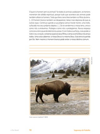 Segurança do Trabalho
e-Tec Brasil 18
O que é o homem sem os animais? Se todos os animais acabassem, os homens
morreriam de solidão espiritual, porque tudo que acontece aos animais pode
também afetar os homens. Tudo que fere a terra fere também os filhos da terra.
[...] O homem branco também vai desaparecer, talvez mais depressa do que as
outras raças. Continua sujando a sua própria cama e há de morrer, uma noite,
sufocado nos seus próprios dejetos. [...] Se te vendermos a nossa terra, ama-a
como nós a amávamos. Protege-a como nós a protegíamos. Nunca esqueça
comoeraaterraquandodelatomouposse.Ecomtodaasuaforça,oseupoder,e
todooseucoração,conserva-aparaosseusfilhos,eama-acomoDeusnosamaa
todos. Uma coisa sabemos: o nosso Deus é o mesmo Deus. Esta terra é querida
por Ele. Nem mesmo o homem branco pode evitar o nosso destino comum.
Fonte: www.sxc.hu/photo/1118878
Nicole
Lawton
 