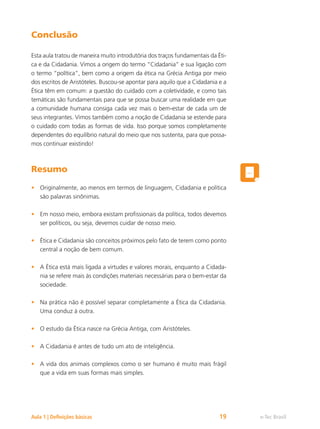 e-Tec Brasil
Aula 1 | Definições básicas 19
Conclusão
Esta aula tratou de maneira muito introdutória dos traços fundamentais da Éti-
ca e da Cidadania. Vimos a origem do termo “Cidadania” e sua ligação com
o termo “política”, bem como a origem da ética na Grécia Antiga por meio
dos escritos de Aristóteles. Buscou-se apontar para aquilo que a Cidadania e a
Ética têm em comum: a questão do cuidado com a coletividade, e como tais
temáticas são fundamentais para que se possa buscar uma realidade em que
a comunidade humana consiga cada vez mais o bem-estar de cada um de
seus integrantes. Vimos também como a noção de Cidadania se estende para
o cuidado com todas as formas de vida. Isso porque somos completamente
dependentes do equilíbrio natural do meio que nos sustenta, para que possa-
mos continuar existindo!
Resumo
Originalmente, ao menos em termos de linguagem, Cidadania e política
•
são palavras sinônimas.
Em nosso meio, embora existam profissionais da política, todos devemos
•
ser políticos, ou seja, devemos cuidar de nosso meio.
Ética e Cidadania são conceitos próximos pelo fato de terem como ponto
•
central a noção de bem comum.
A Ética está mais ligada a virtudes e valores morais, enquanto a Cidada-
•
nia se refere mais às condições materiais necessárias para o bem-estar da
sociedade.
Na prática não é possível separar completamente a Ética da Cidadania.
•
Uma conduz à outra.
O estudo da Ética nasce na Grécia Antiga, com Aristóteles.
•
A Cidadania é antes de tudo um ato de inteligência.
•
A vida dos animais complexos como o ser humano é muito mais frágil
•
que a vida em suas formas mais simples.
 