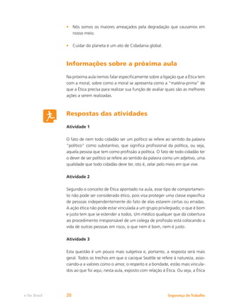 Segurança do Trabalho
e-Tec Brasil 20
Nós somos os maiores ameaçados pela degradação que causamos em
•
nosso meio.
Cuidar do planeta é um ato de Cidadania global.
•
Informações sobre a próxima aula
Na próxima aula iremos falar especificamente sobre a ligação que a Ética tem
com a moral, sobre como a moral se apresenta como a “matéria-prima” de
que a Ética precisa para realizar sua função de avaliar quais são as melhores
ações a serem realizadas.
Respostas das atividades
Atividade 1
O fato de nem todo cidadão ser um político se refere ao sentido da palavra
“político” como substantivo, que significa profissional da política, ou seja,
aquela pessoa que tem como profissão a política. O fato de todo cidadão ter
o dever de ser político se refere ao sentido da palavra como um adjetivo, uma
qualidade que todo cidadão deve ter, isto é, zelar pelo meio em que vive.
Atividade 2
Segundo o conceito de Ética apontado na aula, esse tipo de comportamen-
to não pode ser considerado ético, pois visa proteger uma classe específica
de pessoas independentemente do fato de elas estarem certas ou erradas.
A ação ética não pode estar vinculada a um grupo privilegiado; o que é bom
e justo tem que se estender a todos. Um médico qualquer que dá cobertura
ao procedimento irresponsável de um colega de profissão está colocando a
vida de outras pessoas em risco, o que nem é bom, nem é justo.
Atividade 3
Esta questão é um pouco mais subjetiva e, portanto, a resposta será mais
geral. Todos os trechos em que o cacique Seattle se refere à natureza, asso-
ciando-a a valores como o amor, o respeito e a bondade, estão mais vincula-
dos ao que foi aqui, nesta aula, exposto com relação à Ética. Ou seja, a Ética
 