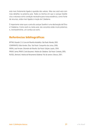 e-Tec Brasil
Aula 1 | Definições básicas 21
está mais fortemente ligada à questão dos valores. Mas isso você verá com
mais detalhes na próxima aula. Todos os trechos em que o cacique Seattle
cita a natureza como condição necessária para nossa existência, como fonte
de recursos, estão mais ligados à noção de Cidadania.
É importante notar que a carta do cacique Seattle é uma declaração de Ética
e Cidadania. Como você viu nesta aula, tais conceitos estão muito próximos
e, inevitavelmente, um conduz ao outro.
Referências bibliográficas
BITTAR, Eduardo C. B. Curso de FilosofiaAristotélica. São Paulo: Manole, 2003.
COMPARATO, Fábio Konder. Ética. São Paulo: Companhia das Letras, 2006.
MORA, José Ferrater. Dicionário de Filosofia. São Paulo: Edições Loyola, 2004.
PINSKY, Jaime; PINSKY, Carla Bassanezi. História da Cidadania. São Paulo: Contexto, 2005.
RUSSEL, Bertrand. História do Pensamento Ocidental. Rio de Janeiro: Ediouro, 2001.
 