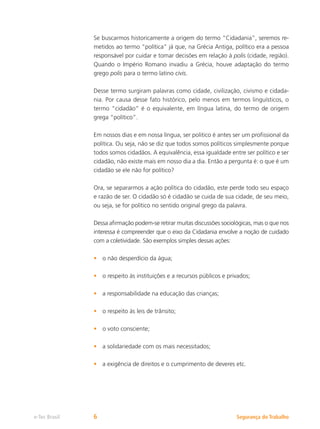 Segurança do Trabalho
e-Tec Brasil 6
Se buscarmos historicamente a origem do termo “Cidadania”, seremos re-
metidos ao termo “política” já que, na Grécia Antiga, político era a pessoa
responsável por cuidar e tomar decisões em relação à polis (cidade, região).
Quando o Império Romano invadiu a Grécia, houve adaptação do termo
grego polis para o termo latino civis.
Desse termo surgiram palavras como cidade, civilização, civismo e cidada-
nia. Por causa desse fato histórico, pelo menos em termos linguísticos, o
termo “cidadão” é o equivalente, em língua latina, do termo de origem
grega “político”.
Em nossos dias e em nossa língua, ser politico é antes ser um profissional da
política. Ou seja, não se diz que todos somos políticos simplesmente porque
todos somos cidadãos. A equivalência, essa igualdade entre ser político e ser
cidadão, não existe mais em nosso dia a dia. Então a pergunta é: o que é um
cidadão se ele não for político?
Ora, se separarmos a ação política do cidadão, este perde todo seu espaço
e razão de ser. O cidadão só é cidadão se cuida de sua cidade, de seu meio,
ou seja, se for político no sentido original grego da palavra.
Dessa afirmação podem-se retirar muitas discussões sociológicas, mas o que nos
interessa é compreender que o eixo da Cidadania envolve a noção de cuidado
com a coletividade. São exemplos simples dessas ações:
o não desperdício da água;
•
o respeito às instituições e a recursos públicos e privados;
•
a responsabilidade na educação das crianças;
•
o respeito às leis de trânsito;
•
o voto consciente;
•
a solidariedade com os mais necessitados;
•
a exigência de direitos e o cumprimento de deveres etc.
•
 