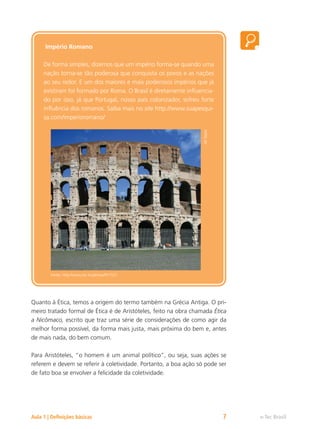 e-Tec Brasil
Aula 1 | Definições básicas 7
Império Romano
De forma simples, dizemos que um império forma-se quando uma
nação torna-se tão poderosa que conquista os povos e as nações
ao seu redor. E um dos maiores e mais poderosos impérios que já
existiram foi formado por Roma. O Brasil é diretamente influencia-
do por isso, já que Portugal, nosso país colonizador, sofreu forte
influência dos romanos. Saiba mais no site http://www.suapesqui-
sa.com/imperioromano/
Ali
Taylor
Fonte: http://www.sxc.hu/photo/971527
Quanto à Ética, temos a origem do termo também na Grécia Antiga. O pri-
meiro tratado formal de Ética é de Aristóteles, feito na obra chamada Ética
a Nicômaco, escrito que traz uma série de considerações de como agir da
melhor forma possível, da forma mais justa, mais próxima do bem e, antes
de mais nada, do bem comum.
Para Aristóteles, “o homem é um animal político”, ou seja, suas ações se
referem e devem se referir à coletividade. Portanto, a boa ação só pode ser
de fato boa se envolver a felicidade da coletividade.
 
