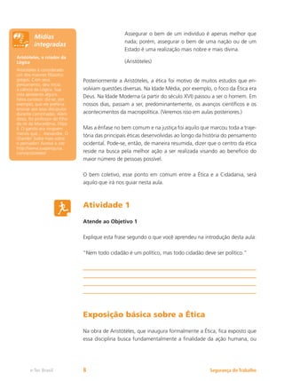 Segurança do Trabalho
e-Tec Brasil 8
Assegurar o bem de um indivíduo é apenas melhor que
nada; porém, assegurar o bem de uma nação ou de um
Estado é uma realização mais nobre e mais divina.
(Aristóteles)
Posteriormente a Aristóteles, a ética foi motivo de muitos estudos que en-
volviam questões diversas. Na Idade Média, por exemplo, o foco da Ética era
Deus. Na Idade Moderna (a partir do século XVI) passou a ser o homem. Em
nossos dias, passam a ser, predominantemente, os avanços científicos e os
acontecimentos da macropolítica. (Veremos isso em aulas posteriores.)
Mas a ênfase no bem comum e na justiça foi aquilo que marcou toda a traje-
tória das principais éticas desenvolvidas ao longo da história do pensamento
ocidental. Pode-se, então, de maneira resumida, dizer que o centro da ética
reside na busca pela melhor ação a ser realizada visando ao benefício do
maior número de pessoas possível.
O bem coletivo, esse ponto em comum entre a Ética e a Cidadania, será
aquilo que irá nos guiar nesta aula.
Atividade 1
Atende ao Objetivo 1
Explique esta frase segundo o que você aprendeu na introdução desta aula:
“Nem todo cidadão é um político, mas todo cidadão deve ser político.”
Exposição básica sobre a Ética
Na obra de Aristóteles, que inaugura formalmente a Ética, fica exposto que
essa disciplina busca fundamentalmente a finalidade da ação humana, ou
Aristóteles, o criador da
Lógica
Aristóteles é considerado
um dos maiores filósofos
gregos. Com seus
pensamento, deu início
à ciência da Lógica. Sua
vida apresenta alguns
fatos curiosos: diz-se, por
exemplo, que ele preferia
ensinar aos seus discípulos
durante caminhadas. Além
disso, foi professor do filho
do rei da Macedônia, Filipe
II. O garoto era ninguém
menos que... Alexandre, O
Grande! Saiba mais sobre
o pensador! Acesse o site
http://www.suapesquisa.
com/aristoteles/
Mídias
integradas
 