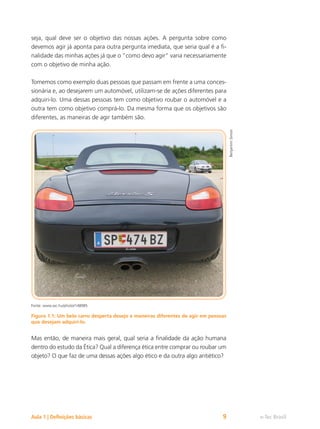 e-Tec Brasil
Aula 1 | Definições básicas 9
seja, qual deve ser o objetivo das nossas ações. A pergunta sobre como
devemos agir já aponta para outra pergunta imediata, que seria qual é a fi-
nalidade das minhas ações já que o “como devo agir” varia necessariamente
com o objetivo de minha ação.
Tomemos como exemplo duas pessoas que passam em frente a uma conces-
sionária e, ao desejarem um automóvel, utilizam-se de ações diferentes para
adquiri-lo. Uma dessas pessoas tem como objetivo roubar o automóvel e a
outra tem como objetivo comprá-lo. Da mesma forma que os objetivos são
diferentes, as maneiras de agir também são.
Fonte: www.sxc.hu/photo/148985
Figura 1.1: Um belo carro desperta desejo e maneiras diferentes de agir em pessoas
que desejam adquiri-lo.
Mas então, de maneira mais geral, qual seria a finalidade da ação humana
dentro do estudo da Ética? Qual a diferença ética entre comprar ou roubar um
objeto? O que faz de uma dessas ações algo ético e da outra algo antiético?
Benjamim
Simon
 