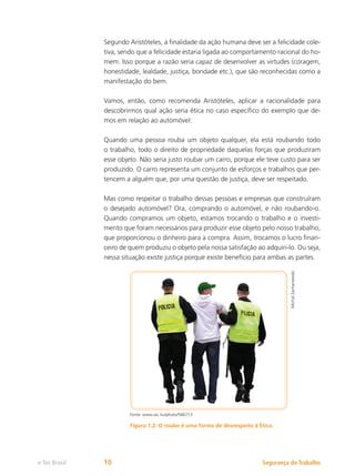 Segurança do Trabalho
e-Tec Brasil 10
Segundo Aristóteles, a finalidade da ação humana deve ser a felicidade cole-
tiva, sendo que a felicidade estaria ligada ao comportamento racional do ho-
mem. Isso porque a razão seria capaz de desenvolver as virtudes (coragem,
honestidade, lealdade, justiça, bondade etc.), que são reconhecidas como a
manifestação do bem.
Vamos, então, como recomenda Aristóteles, aplicar a racionalidade para
descobrirmos qual ação seria ética no caso específico do exemplo que de-
mos em relação ao automóvel:
Quando uma pessoa rouba um objeto qualquer, ela está roubando todo
o trabalho, todo o direito de propriedade daquelas forças que produziram
esse objeto. Não seria justo roubar um carro, porque ele teve custo para ser
produzido. O carro representa um conjunto de esforços e trabalhos que per-
tencem a alguém que, por uma questão de justiça, deve ser respeitado.
Mas como respeitar o trabalho dessas pessoas e empresas que construíram
o desejado automóvel? Ora, comprando o automóvel, e não roubando-o.
Quando compramos um objeto, estamos trocando o trabalho e o investi-
mento que foram necessários para produzir esse objeto pelo nosso trabalho,
que proporcionou o dinheiro para a compra. Assim, trocamos o lucro finan-
ceiro de quem produziu o objeto pela nossa satisfação ao adquiri-lo. Ou seja,
nessa situação existe justiça porque existe benefício para ambas as partes.
Michal
Zacharzewski
Fonte: www.sxc.hu/photo/566713
Figura 1.2: O roubo é uma forma de desrespeito à Ética.
 