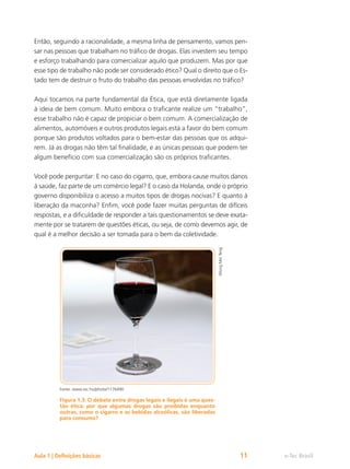 e-Tec Brasil
Aula 1 | Definições básicas 11
Então, seguindo a racionalidade, a mesma linha de pensamento, vamos pen-
sar nas pessoas que trabalham no tráfico de drogas. Elas investem seu tempo
e esforço trabalhando para comercializar aquilo que produzem. Mas por que
esse tipo de trabalho não pode ser considerado ético? Qual o direito que o Es-
tado tem de destruir o fruto do trabalho das pessoas envolvidas no tráfico?
Aqui tocamos na parte fundamental da Ética, que está diretamente ligada
à ideia de bem comum. Muito embora o traficante realize um “trabalho”,
esse trabalho não é capaz de propiciar o bem comum. A comercialização de
alimentos, automóveis e outros produtos legais está a favor do bem comum
porque são produtos voltados para o bem-estar das pessoas que os adqui-
rem. Já as drogas não têm tal finalidade, e as únicas pessoas que podem ter
algum benefício com sua comercialização são os próprios traficantes.
Você pode perguntar: E no caso do cigarro, que, embora cause muitos danos
à saúde, faz parte de um comércio legal? E o caso da Holanda, onde o próprio
governo disponibiliza o acesso a muitos tipos de drogas nocivas? E quanto à
liberação da maconha? Enfim, você pode fazer muitas perguntas de difíceis
respostas, e a dificuldade de responder a tais questionamentos se deve exata-
mente por se tratarem de questões éticas, ou seja, de como devemos agir, de
qual é a melhor decisão a ser tomada para o bem da coletividade.
Wong
Mei
Teng
Fonte: www.sxc.hu/photo/1176490
Figura 1.3: O debate entre drogas legais e ilegais é uma ques-
tão ética: por que algumas drogas são proibidas enquanto
outras, como o cigarro e as bebidas alcoólicas, são liberadas
para consumo?
 