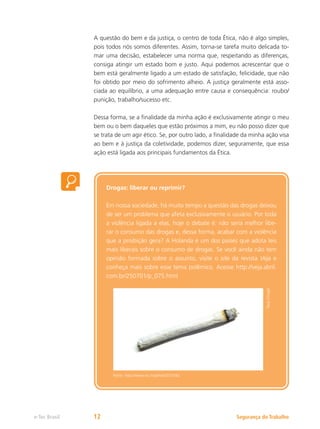Segurança do Trabalho
e-Tec Brasil 12
A questão do bem e da justiça, o centro de toda Ética, não é algo simples,
pois todos nós somos diferentes. Assim, torna-se tarefa muito delicada to-
mar uma decisão, estabelecer uma norma que, respeitando as diferenças,
consiga atingir um estado bom e justo. Aqui podemos acrescentar que o
bem está geralmente ligado a um estado de satisfação, felicidade, que não
foi obtido por meio do sofrimento alheio. A justiça geralmente está asso-
ciada ao equilíbrio, a uma adequação entre causa e consequência: roubo/
punição, trabalho/sucesso etc.
Dessa forma, se a finalidade da minha ação é exclusivamente atingir o meu
bem ou o bem daqueles que estão próximos a mim, eu não posso dizer que
se trata de um agir ético. Se, por outro lado, a finalidade da minha ação visa
ao bem e à justiça da coletividade, podemos dizer, seguramente, que essa
ação está ligada aos principais fundamentos da Ética.
Drogas: liberar ou reprimir?
Em nossa sociedade, há muito tempo a questão das drogas deixou
de ser um problema que afeta exclusivamente o usuário. Por toda
a violência ligada a elas, hoje o debate é: não seria melhor libe-
rar o consumo das drogas e, dessa forma, acabar com a violência
que a proibição gera? A Holanda é um dos países que adota leis
mais liberais sobre o consumo de drogas. Se você ainda não tem
opinião formada sobre o assunto, visite o site da revista Veja e
conheça mais sobre esse tema polêmico. Acesse http://veja.abril.
com.br/250701/p_075.html
Tony
Clough
Fonte: http://www.sxc.hu/photo/733342
 