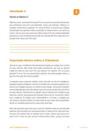 e-Tec Brasil
Aula 1 | Definições básicas 13
Atividade 2
Atende ao Objetivo 2
Algumas vezes, acompanhamos pela TV ou nos jornais casos de profissionais
que cometeram erros em suas profissões, como, por exemplo, médicos, ci-
rurgiões, enfermeiros e policiais. Em nome da Ética, é costume que colegas
de profissão não apontem falhas cometidas ou testemunhem uns contra os
outros, mesmo que essas eventuais falhas sejam fruto de irresponsabilidade
profissional. Esse comportamento pode ser considerado ético segundo a ex-
posição feita nesta aula? Por quê?
Exposição básica sobre a Cidadania
Você já viu que a Cidadania está diretamente ligada ao cuidado com o meio
em que vivemos. Mas então você pode se perguntar: por que eu deveria
cuidar do meio em que vivo? Por que deveria me importar com as outras
pessoas? E se eu for uma pessoa bem egoísta, sem preocupações éticas, o
que me faria agir de maneira cidadã?
A resposta é que a postura cidadã é antes de tudo um ato de inteligência.
Qualquer pessoa inteligente, mesmo se tratando de uma pessoa egoísta, bus-
cará ser um cidadão. Isso por um motivo muito simples: nós somos completa-
mente dependentes tanto das pessoas que nos cercam quanto do meio físico
em que vivemos. Desta forma, se alguém não se importa com a violência que
afeta seu vizinho, essa pessoa tem grande chance de ser o próximo a sofrer
com a violência. O cuidado com a coletividade é, no fundo, o cuidado com
nós mesmos. Quanto melhor é o meio onde se vive, maior será a possibilida-
de de um indivíduo pertencente a esse meio viver bem.
Mas não queremos aqui dizer que o ato de Cidadania deva ser guiado pelo
egoísmo, que não deva ser uma postura ética. É preciso ficar claro que mes-
mo que uma pessoa não se importe com o outro, mesmo que não se im-
porte com o meio em que vive por motivos éticos (bem, justiça), ela deve
 