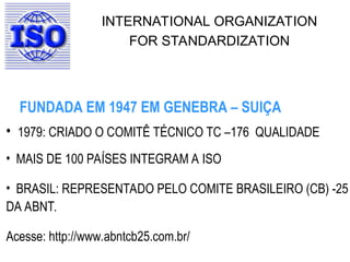INTERNATIONAL ORGANIZATION
FOR STANDARDIZATION
• 1979: CRIADO O COMITÊ TÉCNICO TC –176 QUALIDADE
• MAIS DE 100 PAÍSES INTEGRAM A ISO
• BRASIL: REPRESENTADO PELO COMITE BRASILEIRO (CB) -25
DA ABNT.
Acesse: http://www.abntcb25.com.br/
FUNDADA EM 1947 EM GENEBRA – SUIÇA
 