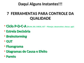 Daqui Alguns Instantes!!!
7 FERRAMENTAS PARA CONTROLE DA
QUALIDADE
• Ciclo P-D-C-A
Ciclo P-D-C-A (
(PLAN, DO, CHECK, ACT - Planejar, desenvolver, checar, agir)
• Estrela Decisória
Estrela Decisória
• Brainstorming
Brainstorming
• GUT
GUT
• Fluxograma
Fluxograma
• Diagramas de Causa e Efeito
Diagramas de Causa e Efeito
• Pareto
Pareto
 