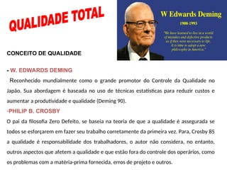 CONCEITO DE QUALIDADE
- W. EDWARDS DEMING
Reconhecido mundialmente como o grande promotor do Controle da Qualidade no
Japão. Sua abordagem é baseada no uso de técnicas estatísticas para reduzir custos e
aumentar a produtividade e qualidade (Deming 90).
-PHILIP B. CROSBY
O pai da filosofia Zero Defeito, se baseia na teoria de que a qualidade é assegurada se
todos se esforçarem em fazer seu trabalho corretamente da primeira vez. Para, Crosby 85
a qualidade é responsabilidade dos trabalhadores, o autor não considera, no entanto,
outros aspectos que afetem a qualidade e que estão fora do controle dos operários, como
os problemas com a matéria-prima fornecida, erros de projeto e outros.
 