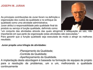 JOSEPH M. JURAN
As principais contribuições de Juran foram na definição e
organização dos custos da qualidade e no enfoque da
qualidade como uma atividade administrativa.
Juran atribui a responsabilidade pela qualidade final do
produto ou serviço à função qualidade, definindo como:
“um conjunto das atividades através das quais atingimos a adequação ao uso, não
importando em que parte da organização estas atividades são executadas."
Para garantir que a função qualidade seja executada de modo a atingir os melhores
resultado.
Juran propôs uma trilogia de atividades:
-Planejamento da Qualidade;
-Controle da Qualidade;
-Aperfeiçoamento da Qualidade.
A implantação desta abordagem é baseada na formação de equipes de projeto
para a resolução de problemas, um a um, melhorando a qualidade
continuamente
 