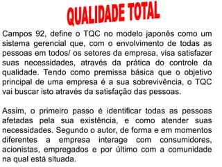 Campos 92, define o TQC no modelo japonês como um
sistema gerencial que, com o envolvimento de todas as
pessoas em todos/ os setores da empresa, visa satisfazer
suas necessidades, através da prática do controle da
qualidade. Tendo como premissa básica que o objetivo
principal de uma empresa é a sua sobrevivência, o TQC
vai buscar isto através da satisfação das pessoas.
Assim, o primeiro passo é identificar todas as pessoas
afetadas pela sua existência, e como atender suas
necessidades. Segundo o autor, de forma e em momentos
diferentes a empresa interage com consumidores,
acionistas, empregados e por último com a comunidade
na qual está situada.
 