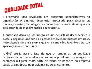 É necessário uma revolução nos processos administrativos da
organização. A empresa deve estar preparada para absorver as
mudanças sociais, tecnológicas e econômicas do ambiente na qual ela
está inserida de maneira rápida e satisfatória.
A qualidade deixa de ser função de um departamento específico e
passa a englobar uma série de passos envolvendo todos na empresa,
necessitando de um sistema que crie condições favoráveis ao seu
aperfeiçoamento constante.
JUR[91] alerta para o fato de que os problemas de qualidade
deixaram de ser encarados apenas como problemas tecnológicos e
começam a figurar como parte do plano de negócios da empresa
sendo encarados como problemas de gerenciamento.
 