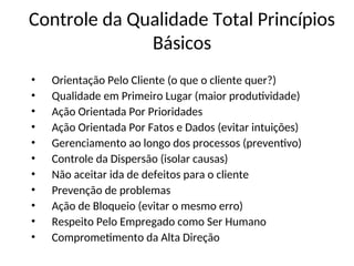 Controle da Qualidade Total Princípios
Básicos
• Orientação Pelo Cliente (o que o cliente quer?)
• Qualidade em Primeiro Lugar (maior produtividade)
• Ação Orientada Por Prioridades
• Ação Orientada Por Fatos e Dados (evitar intuições)
• Gerenciamento ao longo dos processos (preventivo)
• Controle da Dispersão (isolar causas)
• Não aceitar ida de defeitos para o cliente
• Prevenção de problemas
• Ação de Bloqueio (evitar o mesmo erro)
• Respeito Pelo Empregado como Ser Humano
• Comprometimento da Alta Direção
 