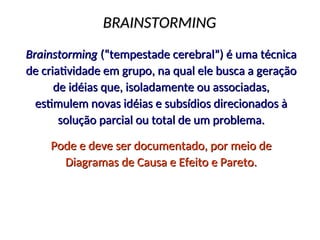 BRAINSTORMING
BRAINSTORMING
Brainstorming
Brainstorming (“tempestade cerebral”) é uma técnica
(“tempestade cerebral”) é uma técnica
de criatividade em grupo, na qual ele busca a geração
de criatividade em grupo, na qual ele busca a geração
de idéias que, isoladamente ou associadas,
de idéias que, isoladamente ou associadas,
estimulem novas idéias e subsídios direcionados à
estimulem novas idéias e subsídios direcionados à
solução parcial ou total de um problema.
solução parcial ou total de um problema.
Pode e deve ser documentado, por meio de
Pode e deve ser documentado, por meio de
Diagramas de Causa e Efeito e Pareto.
Diagramas de Causa e Efeito e Pareto.
 