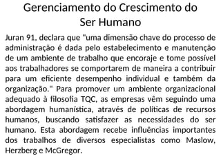 Gerenciamento do Crescimento do
Ser Humano
Juran 91, declara que "uma dimensão chave do processo de
administração é dada pelo estabelecimento e manutenção
de um ambiente de trabalho que encoraje e tome possível
aos trabalhadores se comportarem de maneira a contribuir
para um eficiente desempenho individual e também da
organização." Para promover um ambiente organizacional
adequado à filosofia TQC, as empresas vêm seguindo uma
abordagem humanística, através de políticas de recursos
humanos, buscando satisfazer as necessidades do ser
humano. Esta abordagem recebe influências importantes
dos trabalhos de diversos especialistas como Maslow,
Herzberg e McGregor.
 