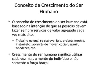 • O conceito de crescimento do ser humano está
baseado na intenção de que as pessoas devem
fazer sempre serviços de valor agregado cada
vez mais alto.
– Trabalho no qual se escreve, fala, ordena, mostra,
instrui etc., ao invés de mover, copiar, seguir,
obedecer, etc.
• Crescimento do ser humano significa utilizar
cada vez mais a mente do indivíduo e não
somente a força braçal.
Conceito de Crescimento do Ser
Humano
 