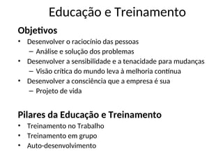 Educação e Treinamento
Objetivos
• Desenvolver o raciocínio das pessoas
– Análise e solução dos problemas
• Desenvolver a sensibilidade e a tenacidade para mudanças
– Visão crítica do mundo leva à melhoria contínua
• Desenvolver a consciência que a empresa é sua
– Projeto de vida
Pilares da Educação e Treinamento
• Treinamento no Trabalho
• Treinamento em grupo
• Auto-desenvolvimento
 