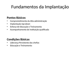 Fundamentos da Implantação
Pontos Básicos
• Comprometimento da Alta-administração
• Implantação top-down
• Esforço de Educação e Treinamento
• Acompanhamento de instituição qualificada
Condições Básicas
• Liderança Persistente das chefias
• Educação e Treinamento
 