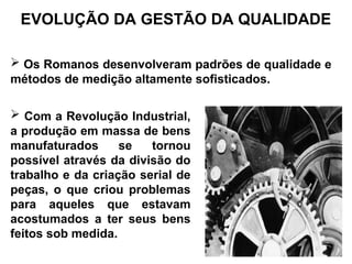  Os Romanos desenvolveram padrões de qualidade e
métodos de medição altamente sofisticados.
EVOLUÇÃO DA GESTÃO DA QUALIDADE
 Com a Revolução Industrial,
a produção em massa de bens
manufaturados se tornou
possível através da divisão do
trabalho e da criação serial de
peças, o que criou problemas
para aqueles que estavam
acostumados a ter seus bens
feitos sob medida.
 
