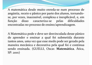 A matemática desde muito enreda-se num processo de
angústia, receio e pânico por parte dos alunos, tornando-
se, por vezes, inacessível, complexa e inexplicável, e, em
função disso caracteriza-se pelas dificuldades
encontradas no processo de ensino/aprendizagem.
A Matemática pode e deve ser desvinculada desse pânico
de aprender e ensinar a qual foi submetida durante
tantos anos, uma vez que esse medo pode ser gerado pela
maneira mecânica e decorativa pela qual foi e continua
sendo ensinada. (GUELLI, Oscar. Matemática. Ática,
SP: 2001)
 