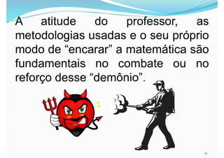 13
A atitude do professor, as
metodologias usadas e o seu próprio
modo de “encarar” a matemática são
fundamentais no combate ou no
reforço desse “demônio”.
 