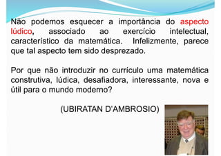 Não podemos esquecer a importância do aspecto
lúdico, associado ao exercício intelectual,
característico da matemática. Infelizmente, parece
que tal aspecto tem sido desprezado.
Por que não introduzir no currículo uma matemática
construtiva, lúdica, desafiadora, interessante, nova e
útil para o mundo moderno?
(UBIRATAN D’AMBROSIO)
 