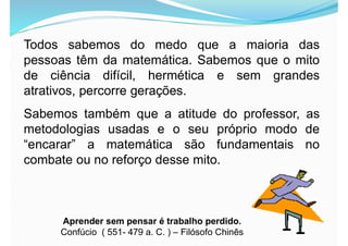 Todos sabemos do medo que a maioria das
pessoas têm da matemática. Sabemos que o mito
de ciência difícil, hermética e sem grandes
atrativos, percorre gerações.
Sabemos também que a atitude do professor, as
metodologias usadas e o seu próprio modo de
“encarar” a matemática são fundamentais no
combate ou no reforço desse mito.
Aprender sem pensar é trabalho perdido.
Confúcio ( 551- 479 a. C. ) – Filósofo Chinês
 