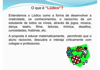 O que é “Lúdico”?
Entendemos o Lúdico como a forma de desenvolver a
criatividade, os conhecimentos, o raciocínio de um
estudante de todos os níveis, através de jogos, música,
dança, teatro, filme, leituras, mímica, desafios,
curiosidades, histórias, etc.
A proposta é educar matematicamente, permitindo que o
aluno raciocine, descubra e interaja criticamente com
colegas e professores.
 
