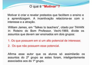 O que é “Motivar”?
Motivar é criar e revelar pretextos que facilitem o ensino e
a aprendizagem. A incentivação relaciona-se com o
interesse e a atração.
William James, em “Talkes to teachers”, citado por TAHAN
in: Roteiro do Bom Professor, Vechi:1969, divide os
assuntos que devem ser ensinados em dois grupos:
1. Os que possuem em si um alto potencial de interesse;
2. Os que não possuem esse potencial.
Afirma esse autor que os alunos só assimilarão os
assuntos do 2º grupo se estes foram, inteligentemente
associados aos do 1º grupo.
 