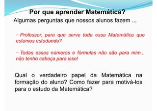 Por que aprender Matemática?
Algumas perguntas que nossos alunos fazem ...
− Professor, para que serve toda essa Matemática que
estamos estudando?
− Todas esses números e fórmulas não são para mim...
não tenho cabeça para isso!
Qual o verdadeiro papel da Matemática na
formação do aluno? Como fazer para motivá-los
para o estudo da Matemática?
 