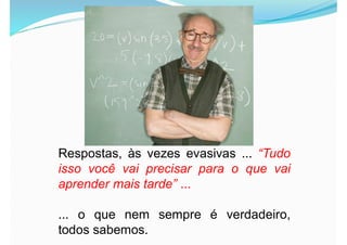 Respostas, às vezes evasivas ... “Tudo
isso você vai precisar para o que vai
aprender mais tarde” ...
... o que nem sempre é verdadeiro,
todos sabemos.
 