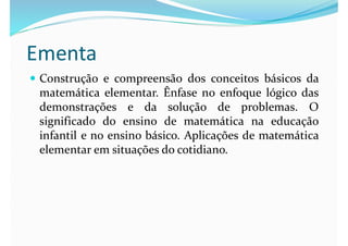 Ementa
 Construção e compreensão dos conceitos básicos da
matemática elementar. Ênfase no enfoque lógico das
demonstrações e da solução de problemas. O
significado do ensino de matemática na educação
infantil e no ensino básico. Aplicações de matemática
elementar em situações do cotidiano.
 