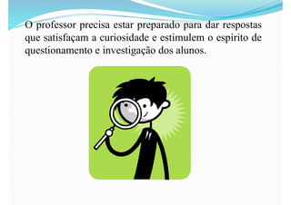 O professor precisa estar preparado para dar respostas
que satisfaçam a curiosidade e estimulem o espírito de
questionamento e investigação dos alunos.
 