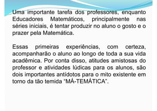 Uma importante tarefa dos professores, enquanto
Educadores Matemáticos, principalmente nas
séries iniciais, é tentar produzir no aluno o gosto e o
prazer pela Matemática.
Essas primeiras experiências, com certeza,
acompanharão o aluno ao longo de toda a sua vida
acadêmica. Por conta disso, atitudes amistosas do
professor e atividades lúdicas para os alunos, são
dois importantes antídotos para o mito existente em
torno da tão temida “MÁ-TEMÁTICA”.
 