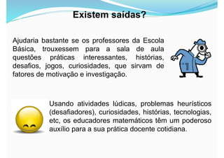 Ajudaria bastante se os professores da Escola
Básica, trouxessem para a sala de aula
questões práticas interessantes, histórias,
desafios, jogos, curiosidades, que sirvam de
fatores de motivação e investigação.
Existem saídas?
Usando atividades lúdicas, problemas heurísticos
(desafiadores), curiosidades, histórias, tecnologias,
etc, os educadores matemáticos têm um poderoso
auxílio para a sua prática docente cotidiana.
 