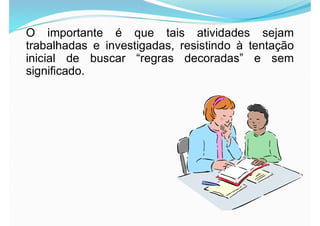 O importante é que tais atividades sejam
trabalhadas e investigadas, resistindo à tentação
inicial de buscar “regras decoradas” e sem
significado.
 
