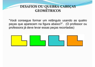 “Você consegue formar um retângulo usando as quatro
peças que aparecem na figura abaixo?”. (O professor ou
professora já deve levar essas peças recortadas)
DESAFIOS OU QUEBRA-CABEÇAS
GEOMÉTRICOS
 