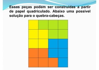 Essas peças podem ser construídas a partir
de papel quadriculado. Abaixo uma possível
solução para o quebra-cabeças.
 