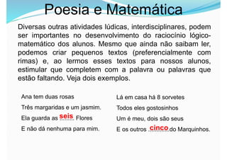 Poesia e Matemática
Diversas outras atividades lúdicas, interdisciplinares, podem
ser importantes no desenvolvimento do raciocínio lógico-
matemático dos alunos. Mesmo que ainda não saibam ler,
podemos criar pequenos textos (preferencialmente com
rimas) e, ao lermos esses textos para nossos alunos,
estimular que completem com a palavra ou palavras que
estão faltando. Veja dois exemplos.
Ana tem duas rosas
Três margaridas e um jasmim.
Ela guarda as ......... Flores
E não dá nenhuma para mim.
Lá em casa há 8 sorvetes
Todos eles gostosinhos
Um é meu, dois são seus
E os outros .............do Marquinhos.
seis
cinco
 