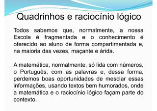 Quadrinhos e raciocínio lógico
Todos sabemos que, normalmente, a nossa
Escola é fragmentada e o conhecimento é
oferecido ao aluno de forma compartimentada e,
na maioria das vezes, maçante e árida.
A matemática, normalmente, só lida com números,
o Português, com as palavras e, dessa forma,
perdemos boas oportunidades de mesclar essas
informações, usando textos bem humorados, onde
a matemática e o raciocínio lógico façam parte do
contexto.
 
